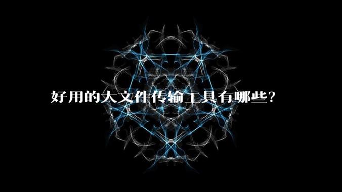 好用的大文件传输工具有哪些？