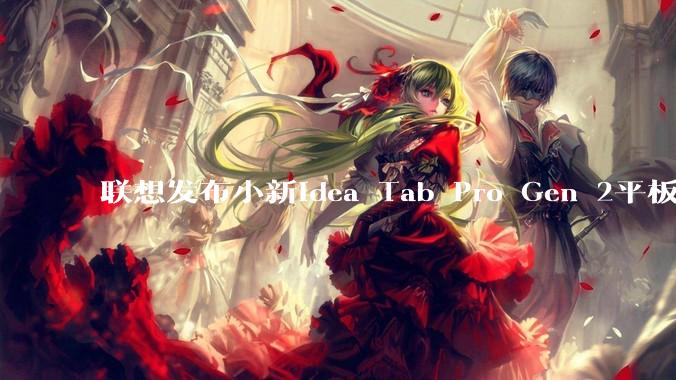联想发布小新Idea Tab Pro Gen 2平板电脑，骁***s Gen 4_支持_面板_杜比