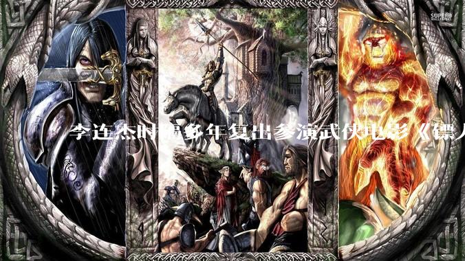 李连杰时隔多年复出参演武侠电影《镖人：风起大漠》，票房能爆吗？