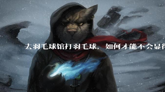 去羽毛球馆打羽毛球，如何才能不会显得太菜 ?