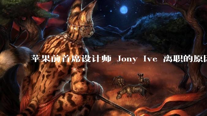 苹果前首席设计师 Jony Ive 离职的原因是什么？